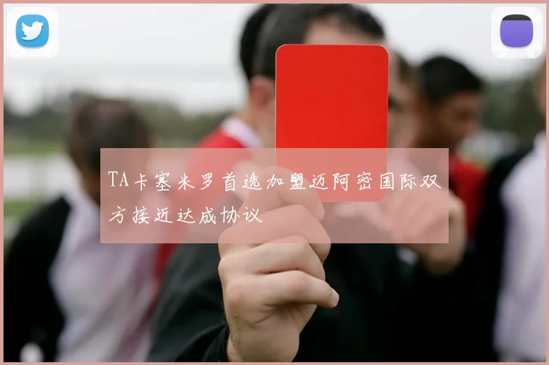 TA卡塞米罗首选加盟迈阿密国际双方接近达成协议