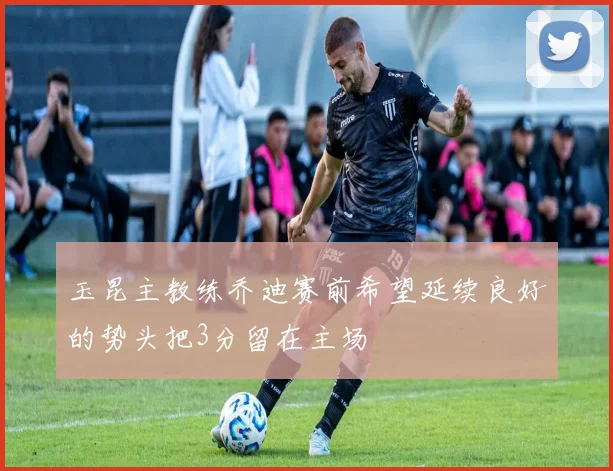 玉昆主教练乔迪赛前希望延续良好的势头把3分留在主场