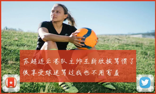 苏超连云港队主帅王新欣挨骂惯了很享受球迷骂过我也不用害羞