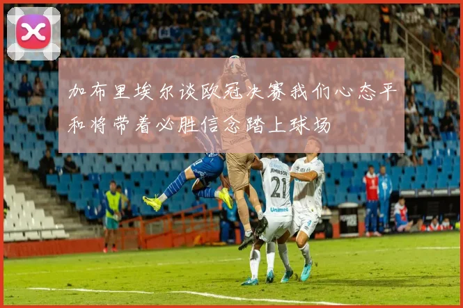 加布里埃尔谈欧冠决赛我们心态平和将带着必胜信念踏上球场