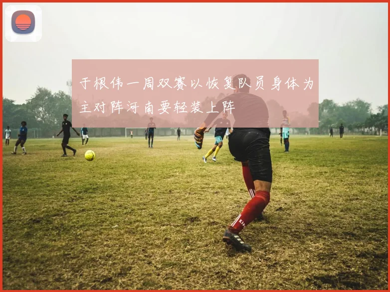 于根伟一周双赛以恢复队员身体为主对阵河南要轻装上阵