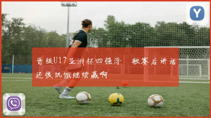 晋级U17亚洲杯四强浮嶋敏赛后讲话还很饥饿继续赢啊