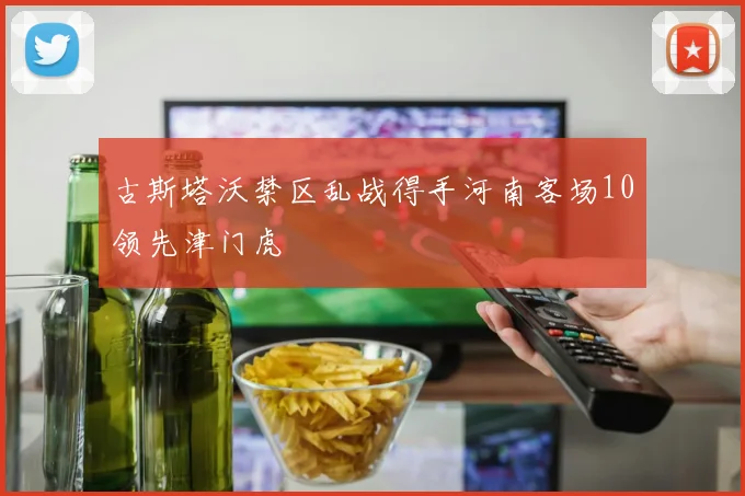 古斯塔沃禁区乱战得手河南客场10领先津门虎