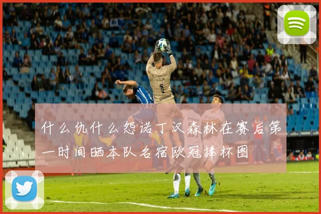 什么仇什么怨诺丁汉森林在赛后第一时间晒本队名宿欧冠捧杯图