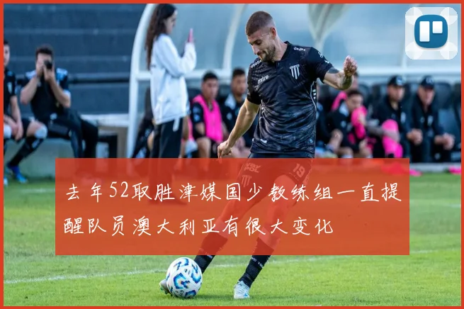 去年52取胜津媒国少教练组一直提醒队员澳大利亚有很大变化